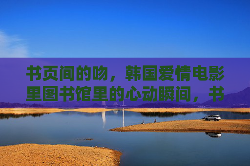 书页间的吻，韩国爱情电影里图书馆里的心动瞬间，书页间的吻，图书馆里的韩国爱情心动