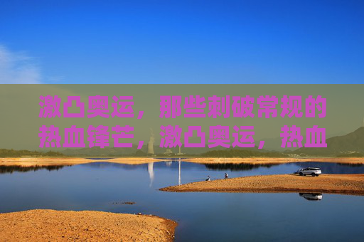 激凸奥运，那些刺破常规的热血锋芒，激凸奥运，热血锋芒刺破常规