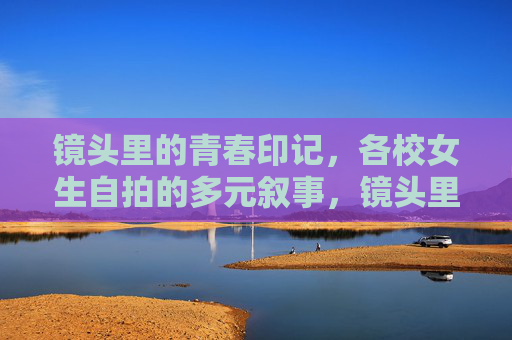 镜头里的青春印记,各校女生自拍的多元叙事,镜头里的青春印记,各校女生自拍的多元叙事 镜头里的青春印记,各校女生自拍的多元叙事,镜头里的青春印记,各校女生自拍的多元叙事