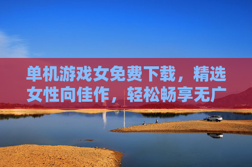 单机游戏女免费下载,精选女性向佳作,轻松畅享无广告游戏体验,女性向单机游戏免费下载,无广告畅玩精选佳作 单机游戏女免费下载,精选女性向佳作,轻松畅享无广告游戏体验,女性向单机游戏免费下载,无广告畅玩精选佳作