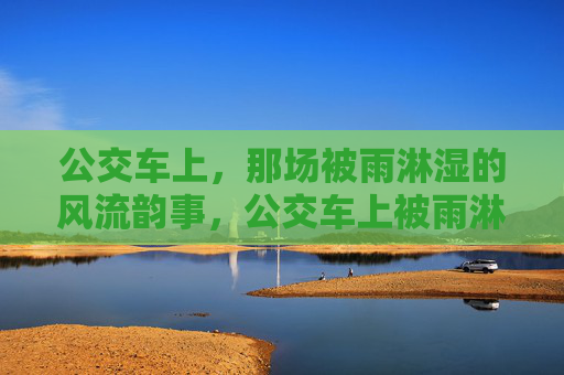 公交车上,那场被雨淋湿的风流韵事,公交车上被雨淋湿的风流韵事 公交车上,那场被雨淋湿的风流韵事,公交车上被雨淋湿的风流韵事