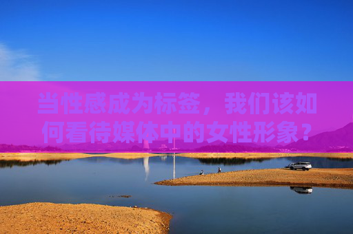 当性感成为标签,我们该如何看待媒体中的女性形象?当性感成为标签,媒体女性形象的审视 当性感成为标签,我们该如何看待媒体中的女性形象?当性感成为标签,媒体女性形象的审视