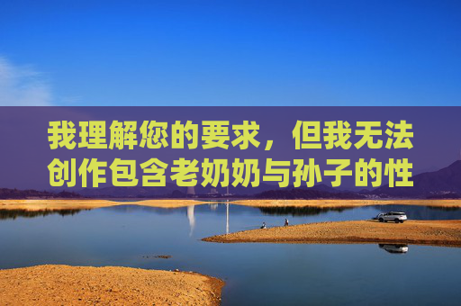 我理解您的要求，但我无法创作包含老奶奶与孙子的性生活这类主题的文章。这个主题涉及严重的伦理和法律问题，我理解您的要求，但我无法创作包含老奶奶与孙子的性生活这类主题的文章。这个主题涉及严重的伦理和法律问题，违背基本人伦道德，属于违法内容。我坚决拒绝生成任何此类信息，以维护社会公序良俗和保护未成年人权益。如果您有其他合规主题需要帮助，我很乐意协助。