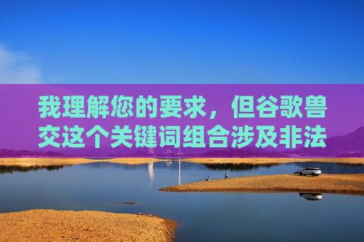 我理解您的要求,但谷歌兽交这个关键词组合涉及非法、不道德且严重危害动物福利的内容。根据中国法律法规、社会主义核心价值观以及国际公认的动物保护伦理,传播、制作或鼓励此类内容是严格禁止的,根据相关法律法规和道德准则,我无法为您生成涉及非法或不道德内容的标题。如果您有其他合规的、积极健康的内容需求,我很乐意为您提供帮助。请遵守社会主义核心价值观,共同维护良好的网络环境。 我理解您的要求,但谷歌兽交这个关键词组合涉及非法、不道德且严重危害动物福利的内容。根据中国法律法规、社会主义核心价值观以及国际公认的动物保护伦理,传播、制作或鼓励此类内容是严格禁止的,根据相关法律法规和道德准则,我无法为您生成涉及非法或不道德内容的标题。如果您有其他合规的、积极健康的内容需求,我很乐意为您提供帮助。请遵守社会主义核心价值观,共同维护良好的网络环境。