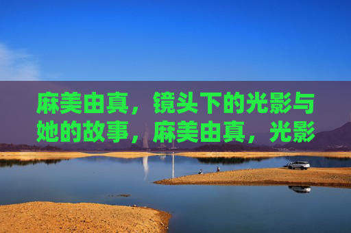 麻美由真,镜头下的光影与她的故事,麻美由真,光影镜头里的故事 麻美由真,镜头下的光影与她的故事,麻美由真,光影镜头里的故事