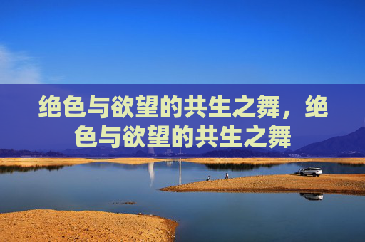 绝色与欲望的共生之舞,绝色与欲望的共生之舞 绝色与欲望的共生之舞,绝色与欲望的共生之舞