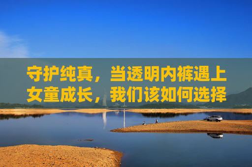 守护纯真,当透明内裤遇上女童成长,我们该如何选择?守护纯真,女童成长中透明内裤的选择 守护纯真,当透明内裤遇上女童成长,我们该如何选择?守护纯真,女童成长中透明内裤的选择