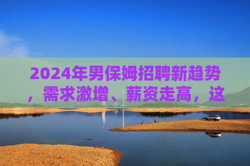 2024年男保姆招聘新趋势,需求激增、薪资走高,这些家庭为何更青睐?2024年男保姆招聘新趋势,需求激增薪资走高引家庭青睐 2024年男保姆招聘新趋势,需求激增、薪资走高,这些家庭为何更青睐?2024年男保姆招聘新趋势,需求激增薪资走高引家庭青睐