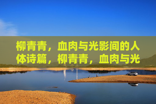柳青青,血肉与光影间的人体诗篇,柳青青,血肉与光影间的人体诗篇 柳青青,血肉与光影间的人体诗篇,柳青青,血肉与光影间的人体诗篇