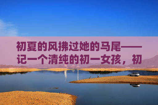 初夏的风拂过她的马尾——记一个清纯的初一女孩,初夏的风拂过马尾,清纯初一女孩 初夏的风拂过她的马尾——记一个清纯的初一女孩,初夏的风拂过马尾,清纯初一女孩