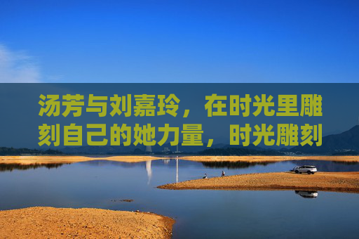 汤芳与刘嘉玲,在时光里雕刻自己的她力量,时光雕刻她力量,汤芳与刘嘉玲的自我雕琢 汤芳与刘嘉玲,在时光里雕刻自己的她力量,时光雕刻她力量,汤芳与刘嘉玲的自我雕琢