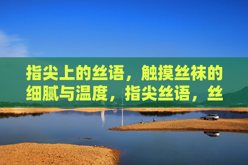 指尖上的丝语,触摸丝袜的细腻与温度,指尖丝语,丝袜的细腻与温度 指尖上的丝语,触摸丝袜的细腻与温度,指尖丝语,丝袜的细腻与温度