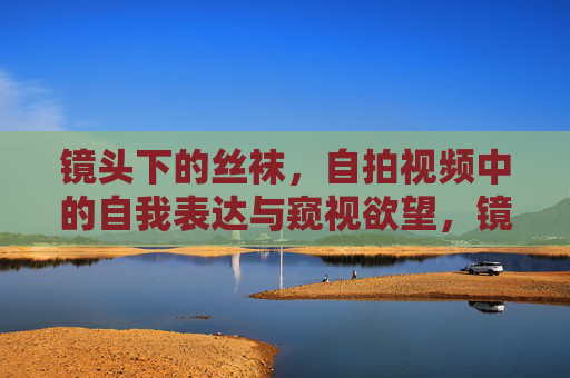 镜头下的丝袜,自拍视频中的自我表达与窥视欲望,镜头下的丝袜自拍,自我表达与窥视欲望的交织 镜头下的丝袜,自拍视频中的自我表达与窥视欲望,镜头下的丝袜自拍,自我表达与窥视欲望的交织