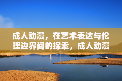 成人动漫,在艺术表达与伦理边界间的探索,成人动漫,艺术表达与伦理边界的探索 成人动漫,在艺术表达与伦理边界间的探索,成人动漫,艺术表达与伦理边界的探索