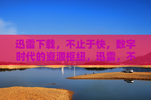 迅雷下载，不止于快，数字时代的资源枢纽，迅雷，不止于快的数字时代资源枢纽