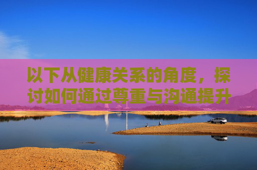 以下从健康关系的角度,探讨如何通过尊重与沟通提升亲密质量,尊重沟通,提升健康关系的亲密质量 以下从健康关系的角度,探讨如何通过尊重与沟通提升亲密质量,尊重沟通,提升健康关系的亲密质量