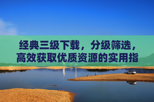经典三级下载,分级筛选,高效获取优质资源的实用指南,经典三级下载分级筛选指南,高效获取优质资源 经典三级下载,分级筛选,高效获取优质资源的实用指南,经典三级下载分级筛选指南,高效获取优质资源