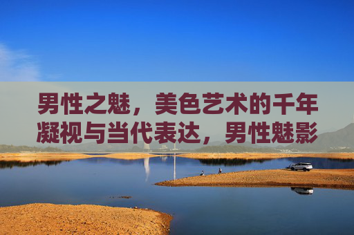 男性之魅,美色艺术的千年凝视与当代表达,男性魅影,美色艺术的千年凝视与当代表达 男性之魅,美色艺术的千年凝视与当代表达,男性魅影,美色艺术的千年凝视与当代表达