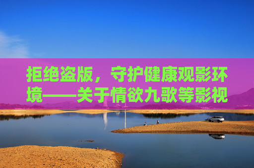 拒绝盗版，守护健康观影环境——关于情欲九歌等影视作品的正确观看方式