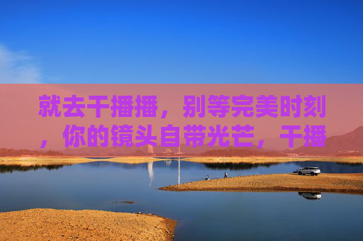 就去干播播，别等完美时刻，你的镜头自带光芒，干播播，别等完美，镜头自带光芒