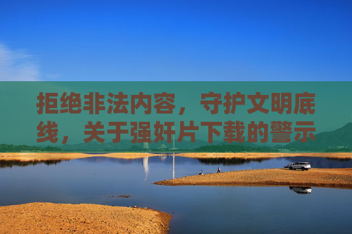 拒绝非法内容，守护文明底线，关于强奸片下载的警示与正确引导，警惕强奸片非法下载，守护文明底线，警示与正确引导