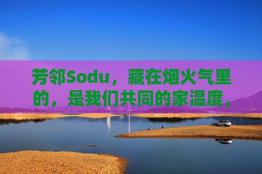 芳邻Sodu，藏在烟火气里的，是我们共同的家温度，芳邻Sodu，烟火气里的家温度