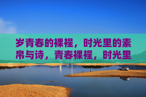 岁青春的裸裎,时光里的素帛与诗,青春裸裎,时光里的素帛诗 岁青春的裸裎,时光里的素帛与诗,青春裸裎,时光里的素帛诗