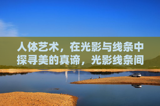 人体艺术，在光影与线条中探寻美的真谛，光影线条间，人体艺术探寻美之真谛
