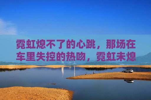 霓虹熄不了的心跳，那场在车里失控的热吻，霓虹未熄，车里心跳热吻