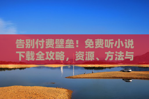 告别付费壁垒！免费听小说下载全攻略，资源、方法与注意事项，告别付费壁垒！免费听小说下载全攻略，资源、方法与注意事项