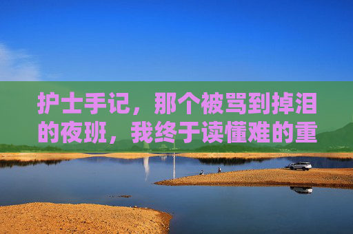 护士手记，那个被骂到掉泪的夜班，我终于读懂难的重量，护士夜班被骂落泪，我终于读懂难的重量