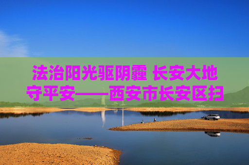法治阳光驱阴霾 长安大地守平安——西安市长安区扫黑除恶专项斗争纪实，法治阳光驱阴霾 长安扫黑除恶守平安