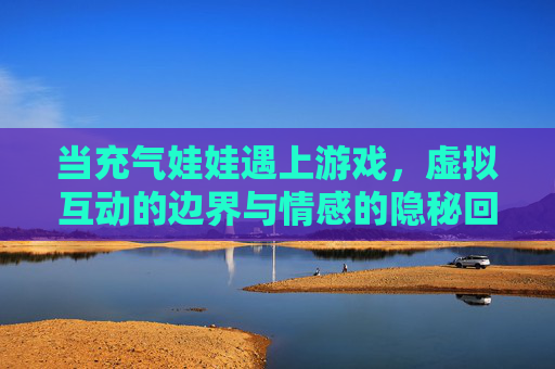 当充气娃娃遇上游戏，虚拟互动的边界与情感的隐秘回响，充气娃娃与游戏，虚拟互动的边界与情感隐响
