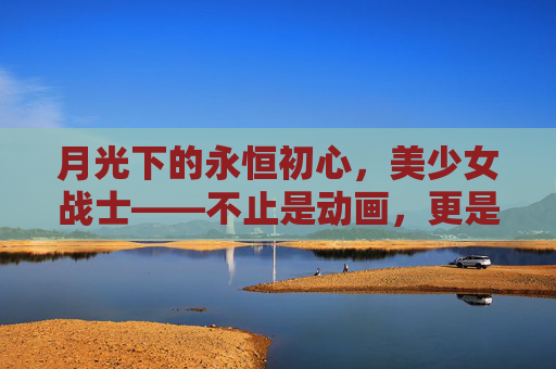月光下的永恒初心,美少女战士——不止是动画,更是一代人的青春信仰,美少女战士,月光永恒,青春信仰 月光下的永恒初心,美少女战士——不止是动画,更是一代人的青春信仰,美少女战士,月光永恒,青春信仰