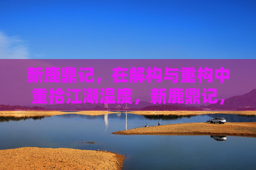 新鹿鼎记,在解构与重构中重拾江湖温度,新鹿鼎记,解构重构中的江湖温度 新鹿鼎记,在解构与重构中重拾江湖温度,新鹿鼎记,解构重构中的江湖温度