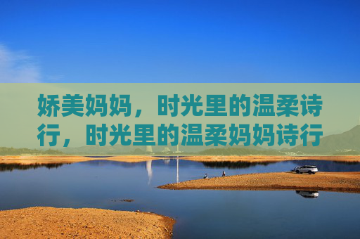 娇美妈妈,时光里的温柔诗行,时光里的温柔妈妈诗行 娇美妈妈,时光里的温柔诗行,时光里的温柔妈妈诗行