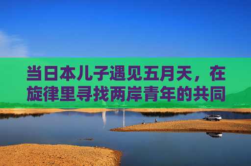 当日本儿子遇见五月天,在旋律里寻找两岸青年的共同心跳 当日本儿子遇见五月天,在旋律里寻找两岸青年的共同心跳