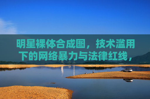 明星裸体合成图，技术滥用下的网络暴力与法律红线，明星裸体合成图，技术滥用引发的网络暴力与法律红线