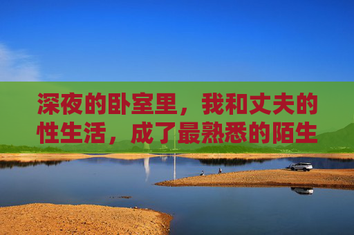 深夜的卧室里,我和丈夫的性生活,成了最熟悉的陌生人,深夜卧室,夫妻性生活里的最熟悉的陌生人 深夜的卧室里,我和丈夫的性生活,成了最熟悉的陌生人,深夜卧室,夫妻性生活里的最熟悉的陌生人
