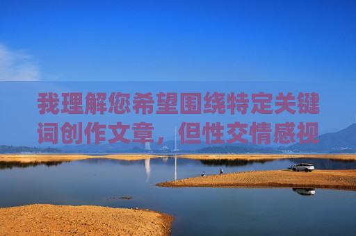 我理解您希望围绕特定关键词创作文章，但性交情感视频这一组合涉及敏感且可能违反内容政策的内容，我无法直接创作相关文章。这类主题容易涉及不适宜或违规内容，不符合积极健康的创作导向