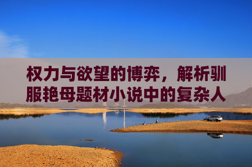 权力与欲望的博弈,解析驯服艳母题材小说中的复杂人性,权力与欲望的博弈,驯服艳母题材中的人性解析 权力与欲望的博弈,解析驯服艳母题材小说中的复杂人性,权力与欲望的博弈,驯服艳母题材中的人性解析