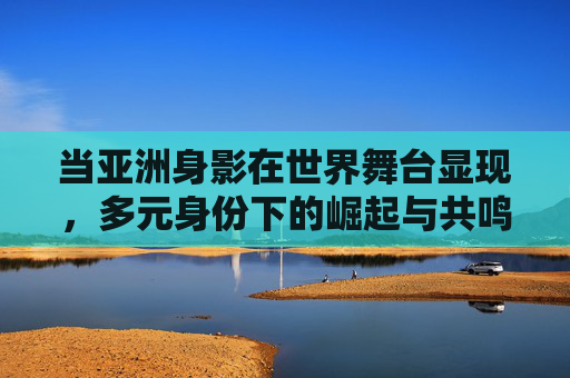 当亚洲身影在世界舞台显现，多元身份下的崛起与共鸣，亚洲身影，多元身份的崛起与共鸣