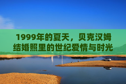 1999年的夏天,贝克汉姆结婚照里的世纪爱情与时光印记,1999年夏,贝克汉姆结婚照里的世纪爱情与时光印记 1999年的夏天,贝克汉姆结婚照里的世纪爱情与时光印记,1999年夏,贝克汉姆结婚照里的世纪爱情与时光印记