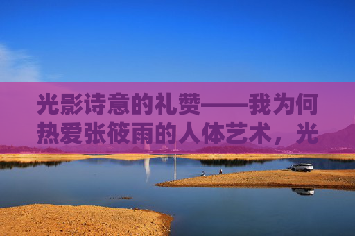 光影诗意的礼赞——我为何热爱张筱雨的人体艺术,光影诗意的礼赞,张筱雨人体艺术 光影诗意的礼赞——我为何热爱张筱雨的人体艺术,光影诗意的礼赞,张筱雨人体艺术