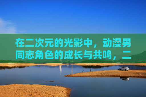 在二次元的光影中,动漫男同志角色的成长与共鸣,二次元光影中动漫男同志的成长与共鸣 在二次元的光影中,动漫男同志角色的成长与共鸣,二次元光影中动漫男同志的成长与共鸣