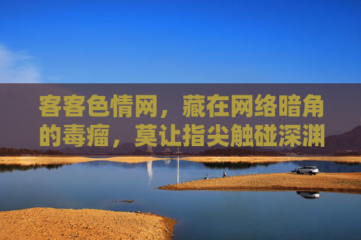 客客色情网,藏在网络暗角的毒瘤,莫让指尖触碰深渊,网络暗角色情毒瘤,莫让指尖触碰深渊 客客色情网,藏在网络暗角的毒瘤,莫让指尖触碰深渊,网络暗角色情毒瘤,莫让指尖触碰深渊