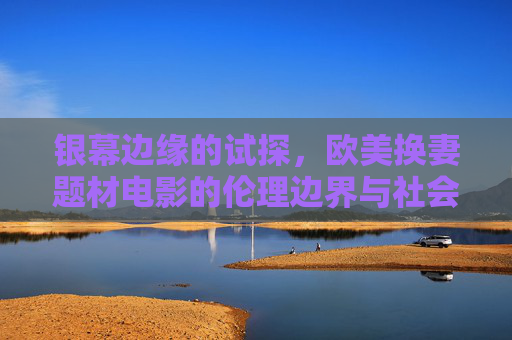 银幕边缘的试探，欧美换妻题材电影的伦理边界与社会镜鉴