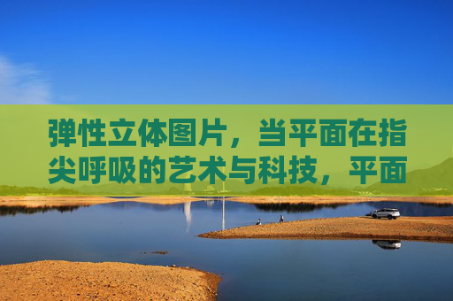 弹性立体图片，当平面在指尖呼吸的艺术与科技，平面在指尖呼吸，弹性立体的艺术与科技