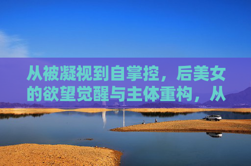 从被凝视到自掌控,后美女的欲望觉醒与主体重构,从凝视到掌控,后美女的欲望觉醒与主体重构 从被凝视到自掌控,后美女的欲望觉醒与主体重构,从凝视到掌控,后美女的欲望觉醒与主体重构