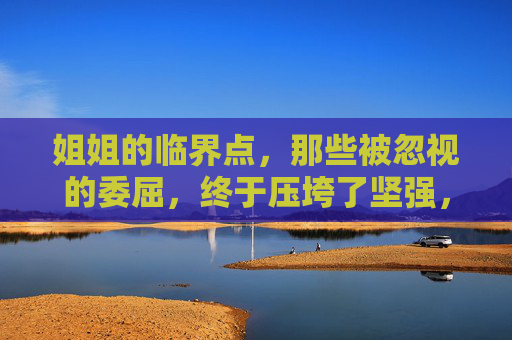 姐姐的临界点，那些被忽视的委屈，终于压垮了坚强，姐姐的委屈临界点，压垮坚强
